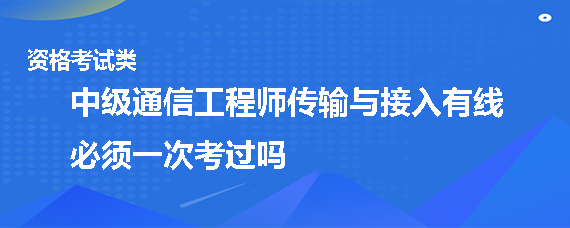 中級通信工程師傳輸與接入有線必須一次考過嗎